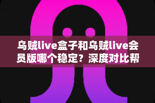 乌贼live盒子和乌贼live会员版哪个稳定？深度对比帮你做出明智选择