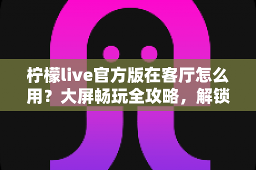 柠檬live官方版在客厅怎么用？大屏畅玩全攻略，解锁家庭娱乐新姿势