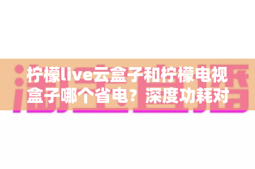 柠檬live云盒子和柠檬电视盒子哪个省电?深度功耗对比与实用省电选购指南 柠檬live云盒子和柠檬电视盒子哪个省电?深度功耗对比与实用省电选购指南