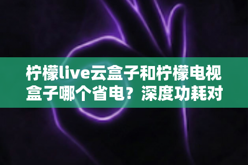 柠檬live云盒子和柠檬电视盒子哪个省电?深度功耗对比与实用省电选购指南 柠檬live云盒子和柠檬电视盒子哪个省电?深度功耗对比与实用省电选购指南
