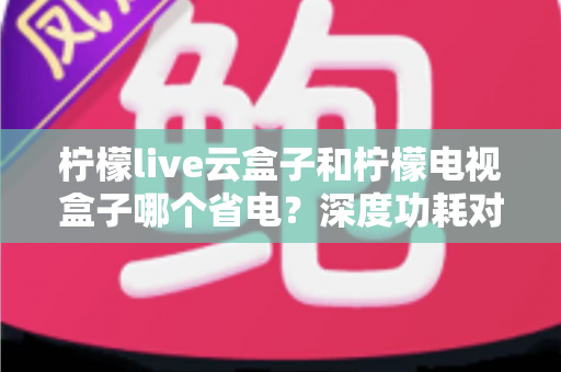 柠檬live云盒子和柠檬电视盒子哪个省电？深度功耗对比与实用省电选购指南