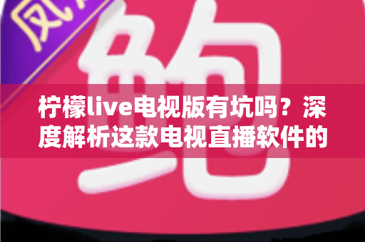 柠檬live电视版有坑吗?深度解析这款电视直播软件的真实体验、潜在风险与避坑指南 柠檬live电视版有坑吗?深度解析这款电视直播软件的真实体验、潜在风险与避坑指南