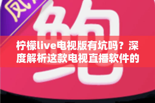 柠檬live电视版有坑吗?深度解析这款电视直播软件的真实体验、潜在风险与避坑指南 柠檬live电视版有坑吗?深度解析这款电视直播软件的真实体验、潜在风险与避坑指南