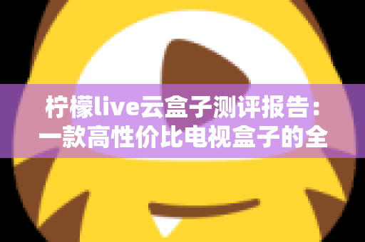 柠檬live云盒子测评报告：一款高性价比电视盒子的全方位深度评测与选购指南