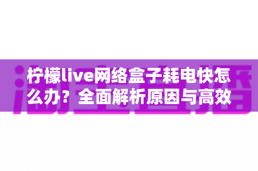 柠檬live网络盒子耗电快怎么办？全面解析原因与高效省电解决方案
