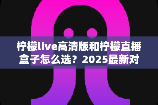 柠檬live高清版和柠檬直播盒子怎么选?2025最新对比攻略帮你轻松决策 柠檬live高清版和柠檬直播盒子怎么选?2025最新对比攻略帮你轻松决策