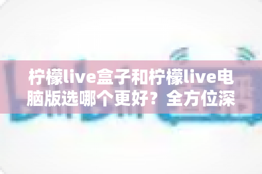 柠檬live盒子和柠檬live电脑版选哪个更好？全方位深度对比与选购指南