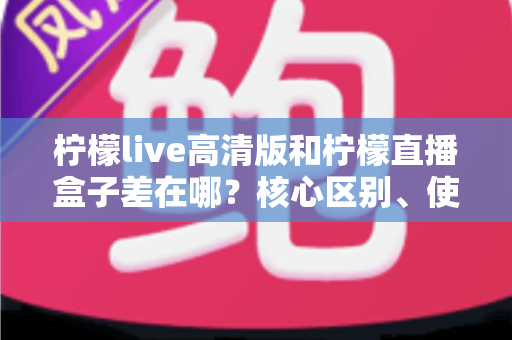 柠檬live高清版和柠檬直播盒子差在哪?核心区别、使用体验与选择建议全解析 柠檬live高清版和柠檬直播盒子差在哪?核心区别、使用体验与选择建议全解析