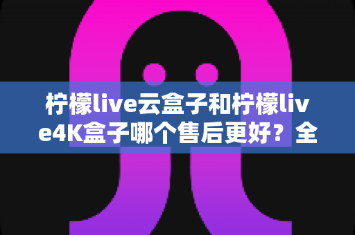 柠檬live云盒子和柠檬live4K盒子哪个售后更好?全面对比解析助你放心选购 柠檬live云盒子和柠檬live4K盒子哪个售后更好?全面对比解析助你放心选购