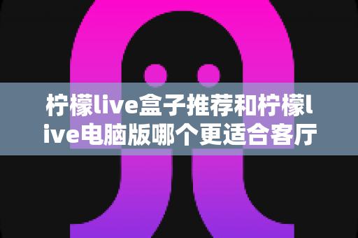 柠檬live盒子推荐和柠檬live电脑版哪个更适合客厅?2025家庭大屏观影深度对比指南 柠檬live盒子推荐和柠檬live电脑版哪个更适合客厅?2025家庭大屏观影深度对比指南