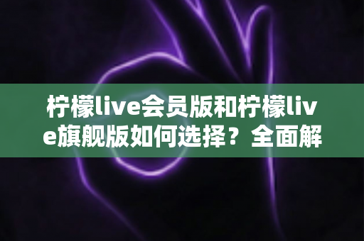 柠檬live会员版和柠檬live旗舰版如何选择？全面解析两大版本差异，帮你做出最适合自己的决定