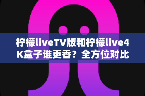 柠檬liveTV版和柠檬live4K盒子谁更香?全方位对比帮你选对方案,观影体验一步到位 柠檬liveTV版和柠檬live4K盒子谁更香?全方位对比帮你选对方案,观影体验一步到位