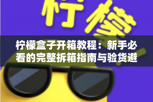 柠檬盒子开箱教程：新手必看的完整拆箱指南与验货避坑技巧