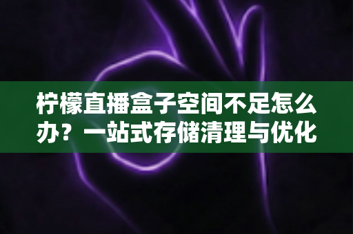 柠檬直播盒子空间不足怎么办？一站式存储清理与优化全攻略，助你畅享直播不卡顿