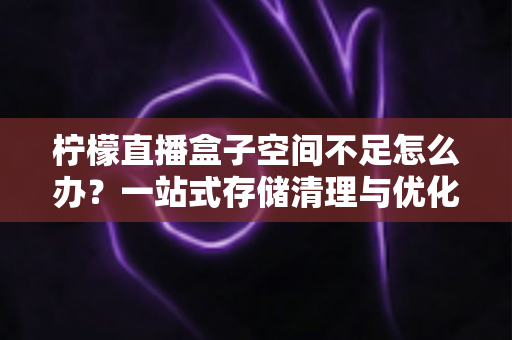 柠檬直播盒子空间不足怎么办？一站式存储清理与优化全攻略，助你畅享直播不卡顿