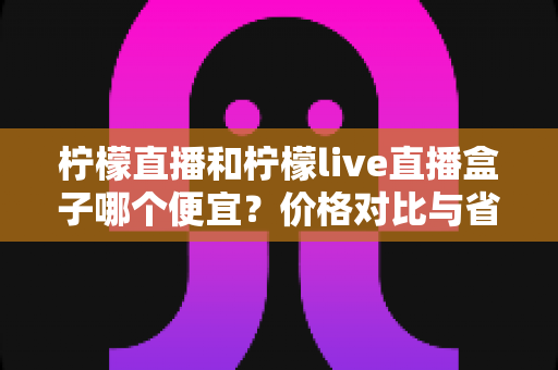 柠檬直播和柠檬live直播盒子哪个便宜?价格对比与省钱选购全攻略 柠檬直播和柠檬live直播盒子哪个便宜?价格对比与省钱选购全攻略