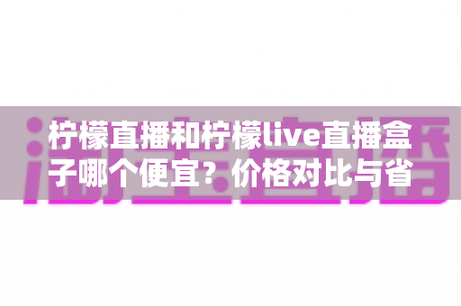 柠檬直播和柠檬live直播盒子哪个便宜?价格对比与省钱选购全攻略 柠檬直播和柠檬live直播盒子哪个便宜?价格对比与省钱选购全攻略