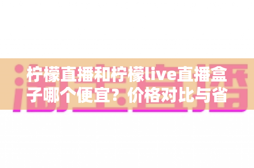 柠檬直播和柠檬live直播盒子哪个便宜?价格对比与省钱选购全攻略 柠檬直播和柠檬live直播盒子哪个便宜?价格对比与省钱选购全攻略