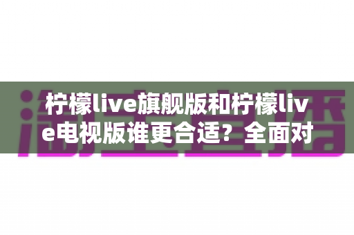 柠檬live旗舰版和柠檬live电视版谁更合适？全面对比解析助你精准选择最佳版本