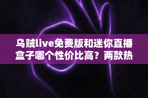乌贼live免费版和迷你直播盒子哪个性价比高?两款热门直播工具深度对比测评与选购指南 乌贼live免费版和迷你直播盒子哪个性价比高?两款热门直播工具深度对比测评与选购指南