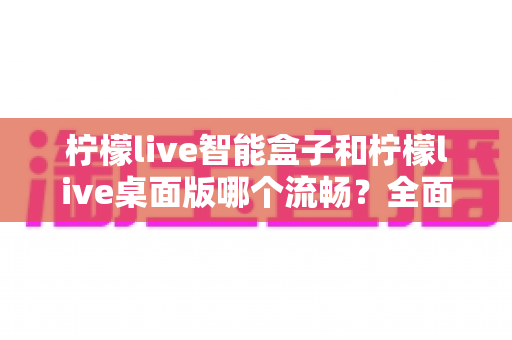 柠檬live智能盒子和柠檬live桌面版哪个流畅？全面深度对比评测，帮你找到最适合的观看方案