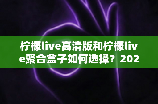 柠檬live高清版和柠檬live聚合盒子如何选择？2024年最全选购对比指南与实用建议