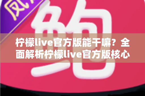 柠檬live官方版能干嘛？全面解析柠檬live官方版核心功能与使用价值指南