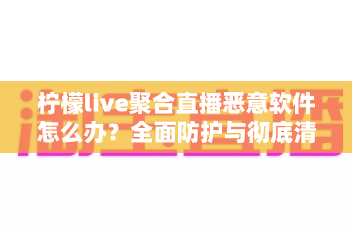 柠檬live聚合直播恶意软件怎么办?全面防护与彻底清除实用指南 柠檬live聚合直播恶意软件怎么办?全面防护与彻底清除实用指南