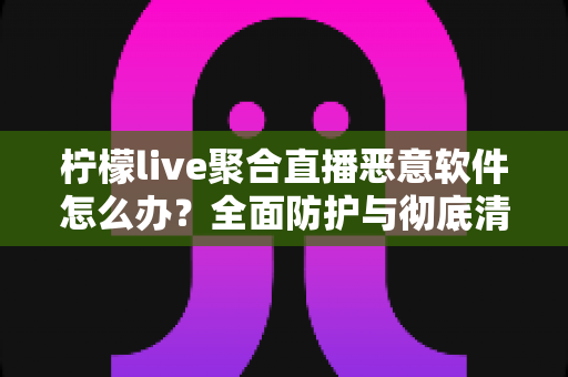柠檬live聚合直播恶意软件怎么办?全面防护与彻底清除实用指南 柠檬live聚合直播恶意软件怎么办?全面防护与彻底清除实用指南