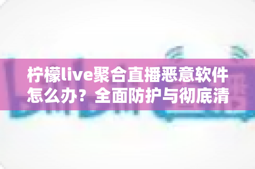 柠檬live聚合直播恶意软件怎么办？全面防护与彻底清除实用指南