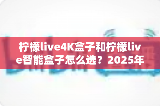 柠檬live4K盒子和柠檬live智能盒子怎么选？2025年最全选购指南帮你避坑