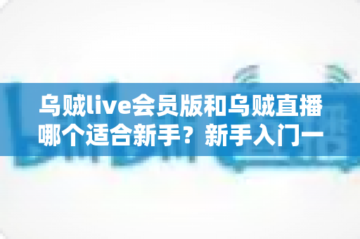 乌贼live会员版和乌贼直播哪个适合新手？新手入门一站式选择指南与避坑攻略