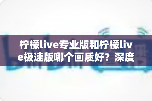 柠檬live专业版和柠檬live极速版哪个画质好？深度画质对比评测与选购全指南