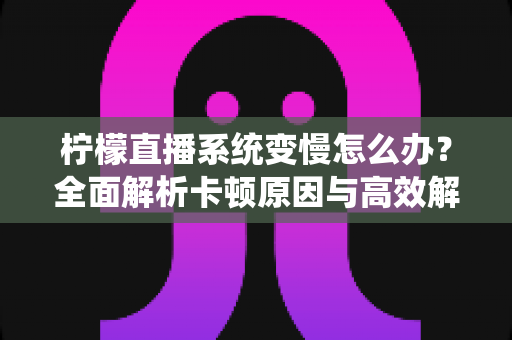 柠檬直播系统变慢怎么办？全面解析卡顿原因与高效解决方案