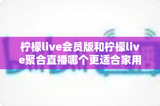 柠檬live会员版和柠檬live聚合直播哪个更适合家用？家庭观影两大版本深度对比与选择指南