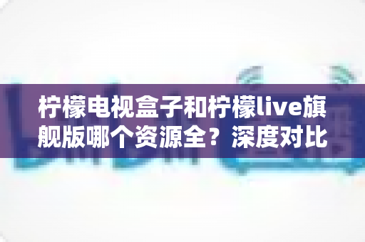 柠檬电视盒子和柠檬live旗舰版哪个资源全?深度对比评测帮你选对不踩坑 柠檬电视盒子和柠檬live旗舰版哪个资源全?深度对比评测帮你选对不踩坑