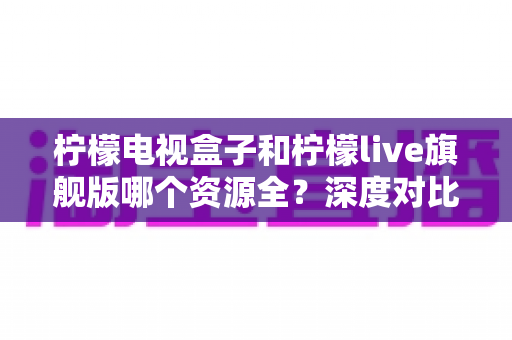 柠檬电视盒子和柠檬live旗舰版哪个资源全?深度对比评测帮你选对不踩坑 柠檬电视盒子和柠檬live旗舰版哪个资源全?深度对比评测帮你选对不踩坑