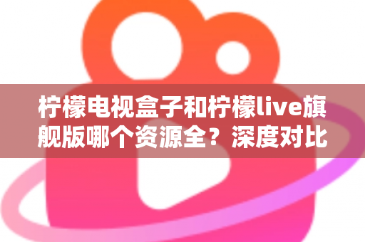 柠檬电视盒子和柠檬live旗舰版哪个资源全？深度对比评测帮你选对不踩坑
