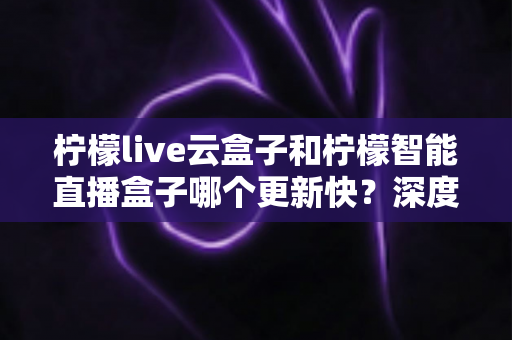 柠檬live云盒子和柠檬智能直播盒子哪个更新快？深度对比解析帮你选对直播盒子