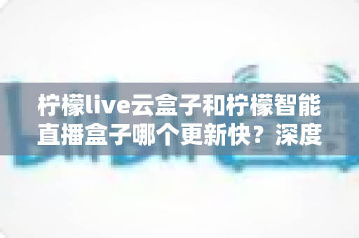 柠檬live云盒子和柠檬智能直播盒子哪个更新快？深度对比解析帮你选对直播盒子
