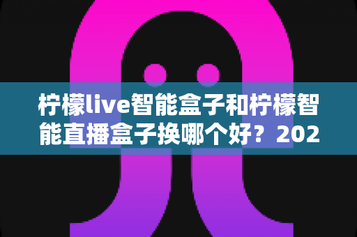 柠檬live智能盒子和柠檬智能直播盒子换哪个好？2024年最新选购指南与深度对比全解析