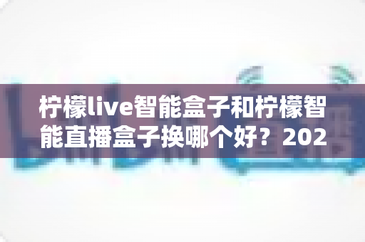 柠檬live智能盒子和柠檬智能直播盒子换哪个好？2024年最新选购指南与深度对比全解析