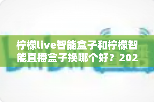 柠檬live智能盒子和柠檬智能直播盒子换哪个好？2024年最新选购指南与深度对比全解析