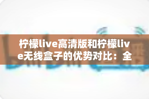 柠檬live高清版和柠檬live无线盒子的优势对比:全面解析两大热门产品的核心差异与选购指南 柠檬live高清版和柠檬live无线盒子的优势对比:全面解析两大热门产品的核心差异与选购指南