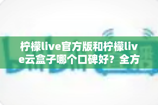 柠檬live官方版和柠檬live云盒子哪个口碑好？全方位深度对比评测帮你选对版本