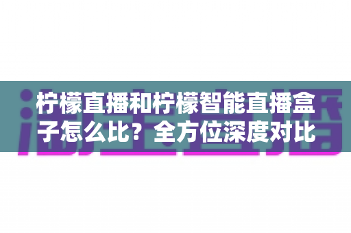 柠檬直播和柠檬智能直播盒子怎么比?全方位深度对比解析,帮你选出更适合的观影方案 柠檬直播和柠檬智能直播盒子怎么比?全方位深度对比解析,帮你选出更适合的观影方案