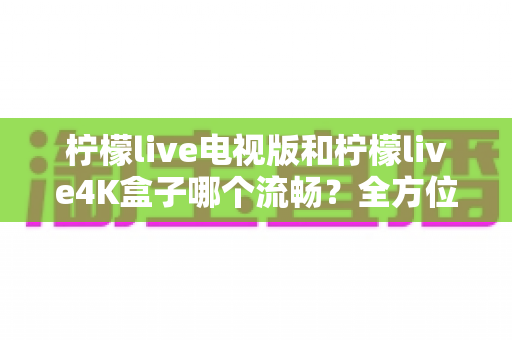 柠檬live电视版和柠檬live4K盒子哪个流畅?全方位深度对比评测,帮你选出最顺滑的观影方案 柠檬live电视版和柠檬live4K盒子哪个流畅?全方位深度对比评测,帮你选出最顺滑的观影方案
