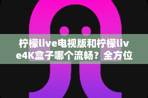 柠檬live电视版和柠檬live4K盒子哪个流畅？全方位深度对比评测，帮你选出最顺滑的观影方案