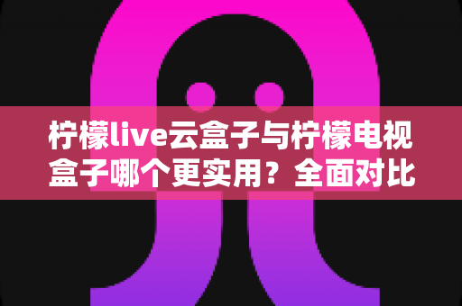 柠檬live云盒子与柠檬电视盒子哪个更实用？全面对比助你选对家用电视设备