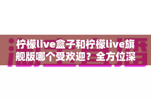 柠檬live盒子和柠檬live旗舰版哪个受欢迎?全方位深度对比解析,助你一次选对不踩坑 柠檬live盒子和柠檬live旗舰版哪个受欢迎?全方位深度对比解析,助你一次选对不踩坑